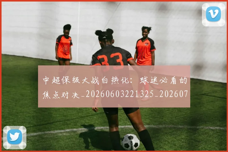 中超保级大战白热化：球迷必看的焦点对决_20260603221325_20260717235017