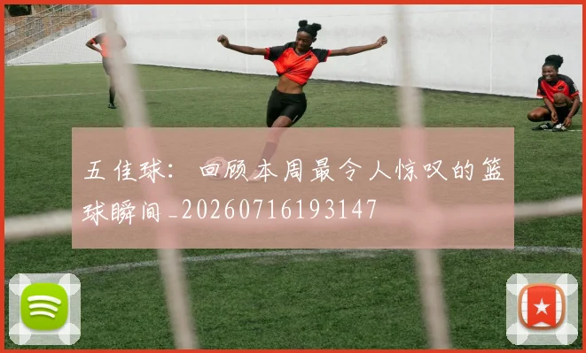 五佳球：回顾本周最令人惊叹的篮球瞬间_20260716193147