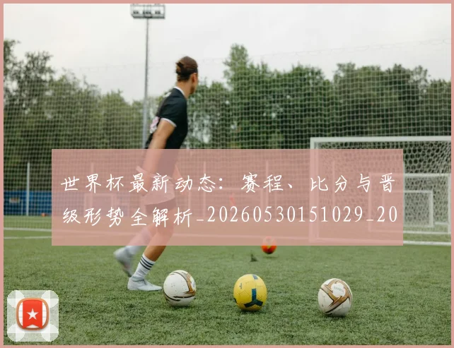 世界杯最新动态:赛程、比分与晋级形势全解析_20260530151029_20260715191600