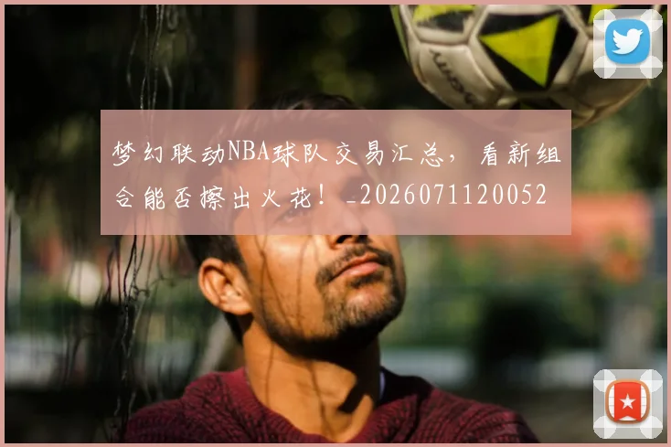 梦幻联动NBA球队交易汇总,看新组合能否擦出火花!_20260711200521_20260731182907