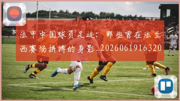 法甲中国球员足迹：那些曾在法兰西赛场拼搏的身影_20260619163200_20260707153053_20260801171338