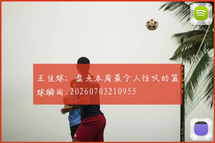 五佳球：盘点本周最令人惊叹的篮球瞬间_20260703210955