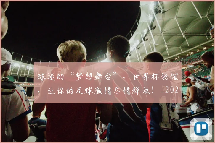 球迷的“梦想舞台”，世界杯场馆，让你的足球激情尽情释放！_20260708192442_20260802161338