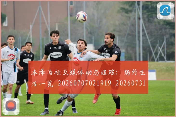 本泽马社交媒体动态追踪:场外生活一览_20260707021919_20260731174444