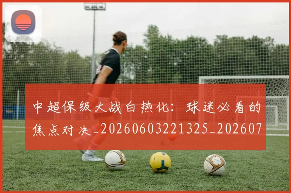 中超保级大战白热化：球迷必看的焦点对决_20260603221325_20260703203618