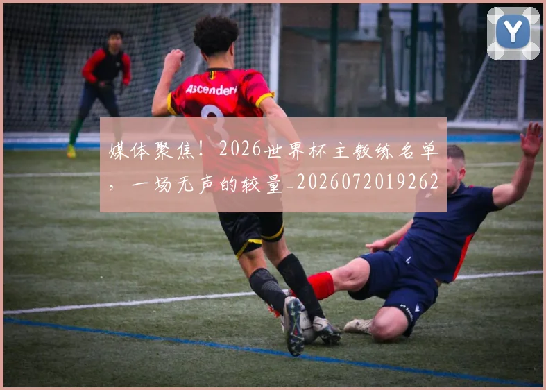 媒体聚焦！2026世界杯主教练名单，一场无声的较量_20260720192627
