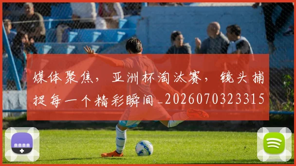 媒体聚焦，亚洲杯淘汰赛，镜头捕捉每一个精彩瞬间_20260703233150_20260720192632