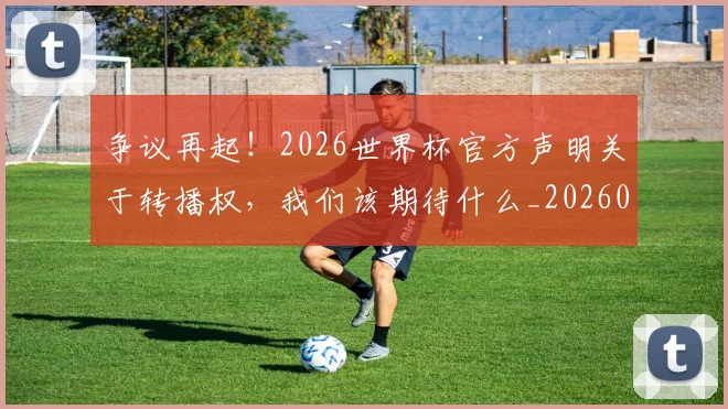 争议再起！2026世界杯官方声明关于转播权，我们该期待什么_20260708185653
