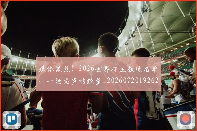 媒体聚焦！2026世界杯主教练名单，一场无声的较量_20260720192627