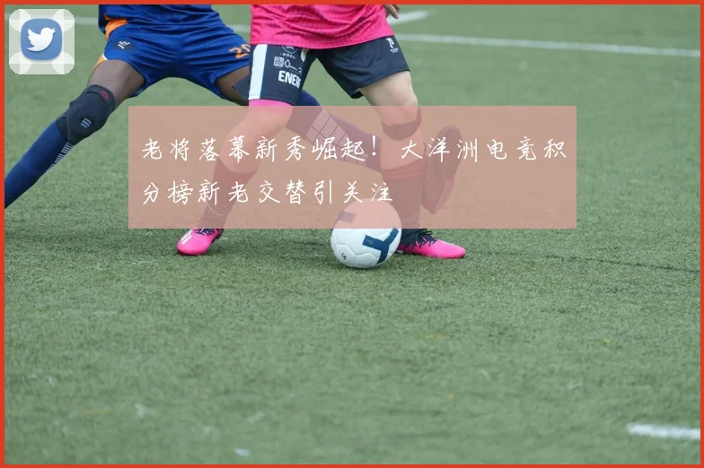 老将落幕新秀崛起！大洋洲电竞积分榜新老交替引关注