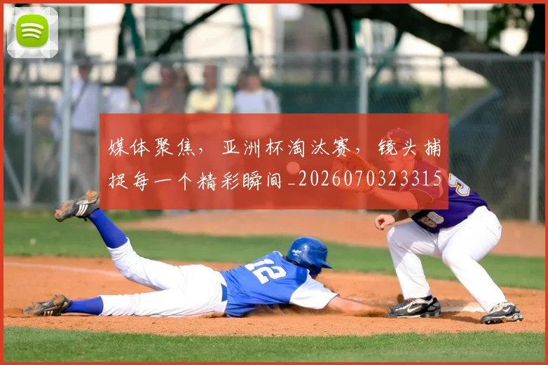 媒体聚焦，亚洲杯淘汰赛，镜头捕捉每一个精彩瞬间_20260703233150_20260720192632