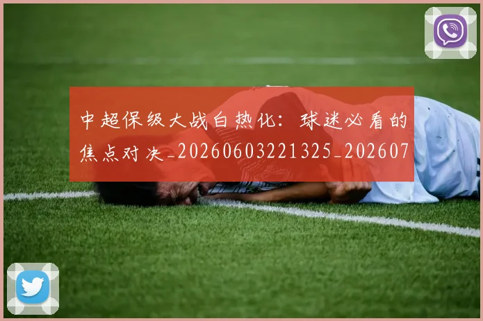 中超保级大战白热化：球迷必看的焦点对决_20260603221325_20260717235017