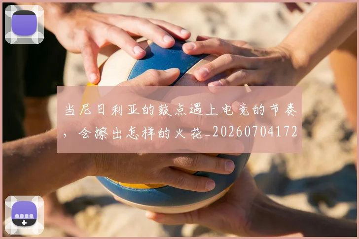 当尼日利亚的鼓点遇上电竞的节奏，会擦出怎样的火花_20260704172017_20260722155540